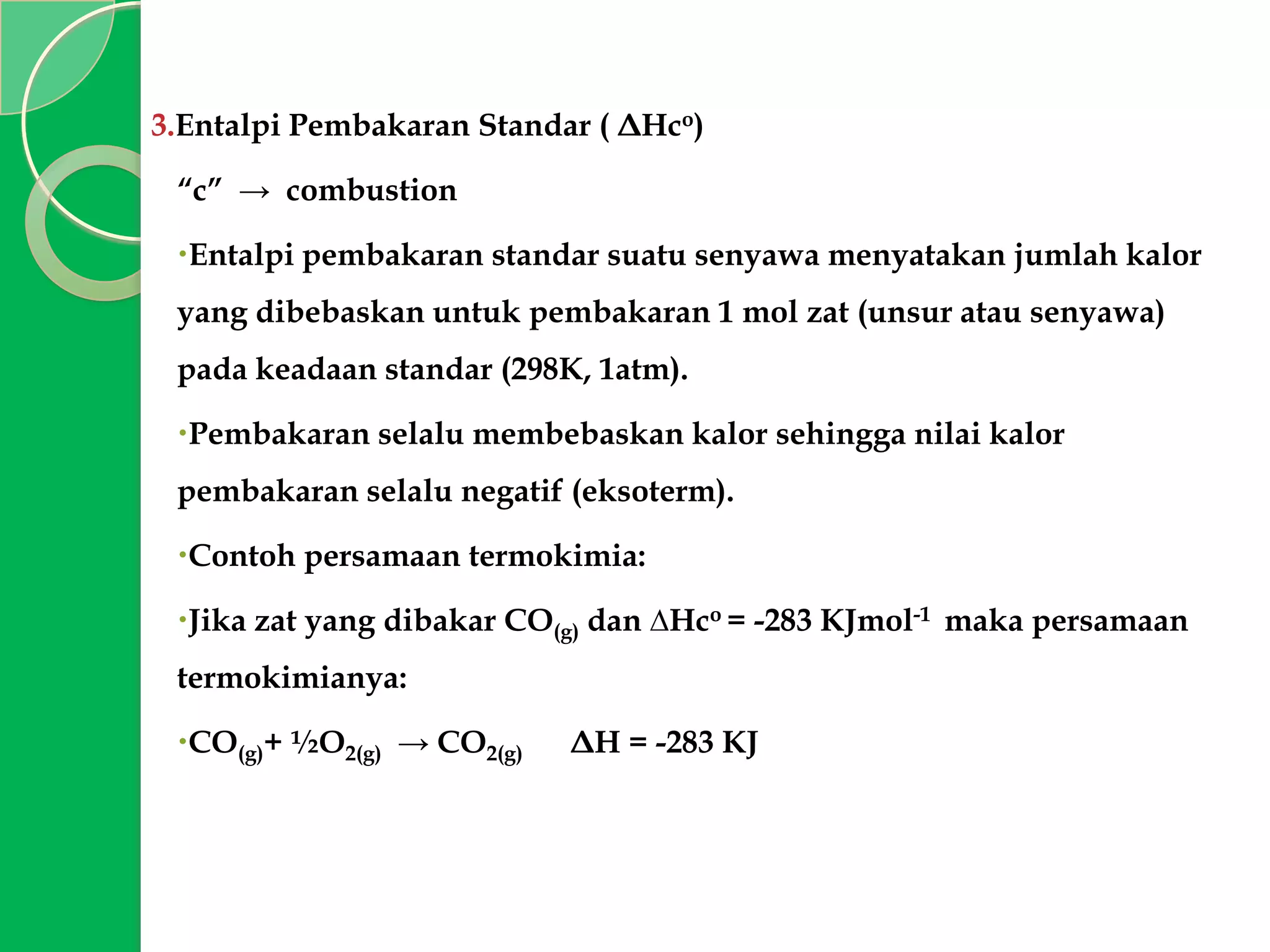 3.Entalpi Pembakaran Standar ( ΔHco)
“c” → combustion

Entalpi pembakaran standar suatu senyawa menyatakan jumlah kalor
yang dibebaskan untuk pembakaran 1 mol zat (unsur atau senyawa)
pada keadaan standar (298K, 1atm).
Pembakaran selalu membebaskan kalor sehingga nilai kalor
pembakaran selalu negatif (eksoterm).
Contoh persamaan termokimia:
Jika zat yang dibakar CO(g) dan ∆Hco = -283 KJmol-1 maka persamaan

termokimianya:
CO(g)+ ½O2(g) → CO2(g)

ΔH = -283 KJ

 