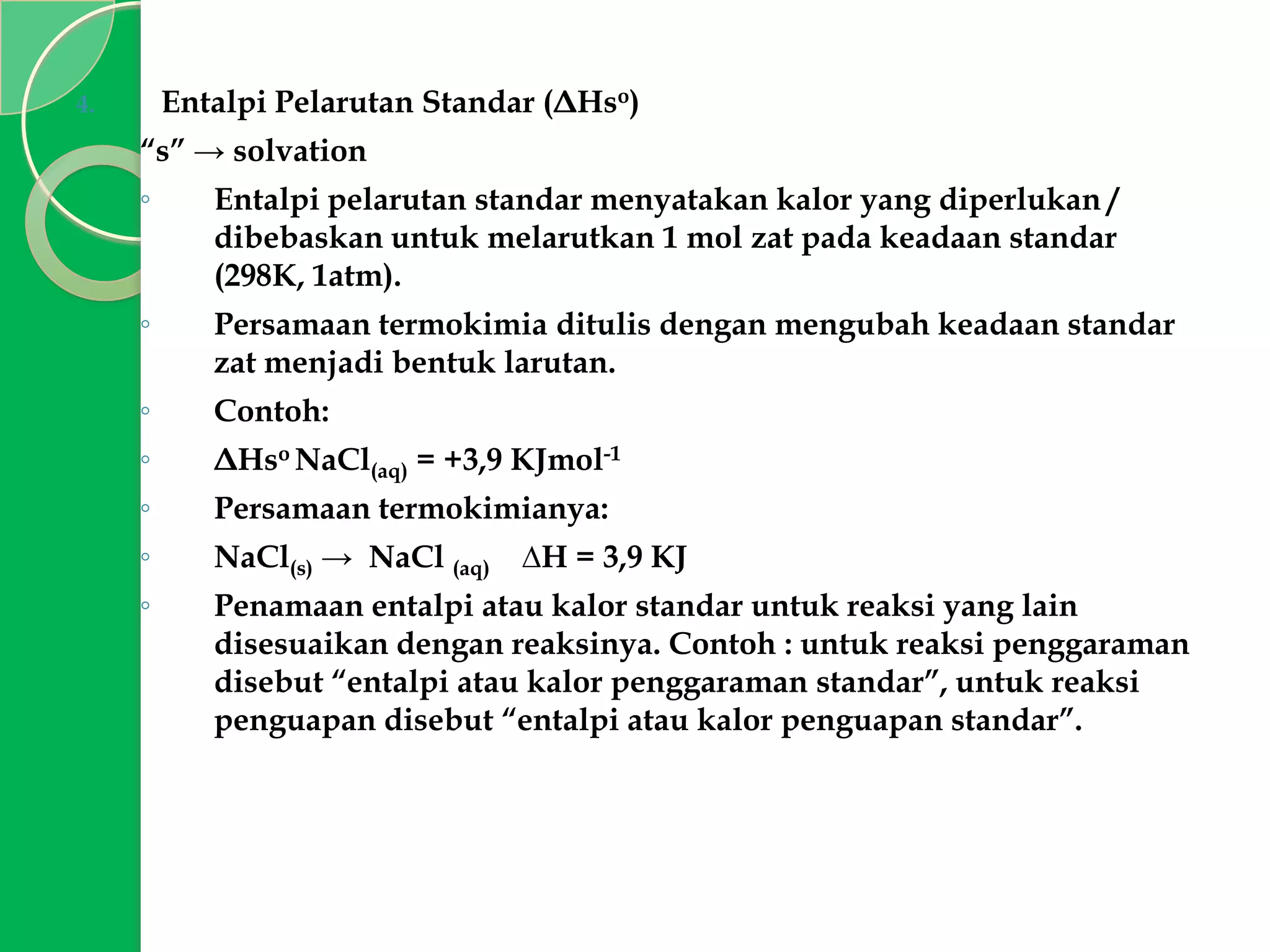 Entalpi Pelarutan Standar (ΔHso)

4.

“s” → solvation
◦

Entalpi pelarutan standar menyatakan kalor yang diperlukan /
dibebaskan untuk melarutkan 1 mol zat pada keadaan standar
(298K, 1atm).

◦

Persamaan termokimia ditulis dengan mengubah keadaan standar
zat menjadi bentuk larutan.

◦

Contoh:

◦

ΔHso NaCl(aq) = +3,9 KJmol-1

◦

Persamaan termokimianya:

◦

NaCl(s) → NaCl (aq)

◦

Penamaan entalpi atau kalor standar untuk reaksi yang lain
disesuaikan dengan reaksinya. Contoh : untuk reaksi penggaraman
disebut “entalpi atau kalor penggaraman standar”, untuk reaksi
penguapan disebut “entalpi atau kalor penguapan standar”.

∆H = 3,9 KJ

 