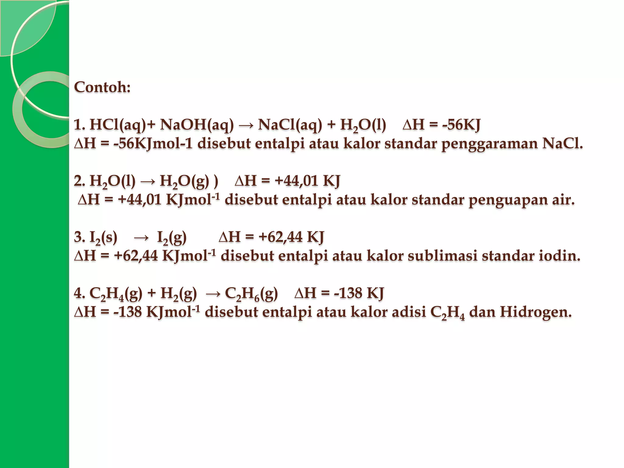 Contoh:
1. HCl(aq)+ NaOH(aq) → NaCl(aq) + H2O(l) ∆H = -56KJ
∆H = -56KJmol-1 disebut entalpi atau kalor standar penggaraman NaCl.
2. H2O(l) → H2O(g) ) ∆H = +44,01 KJ
∆H = +44,01 KJmol-1 disebut entalpi atau kalor standar penguapan air.
3. I2(s) → I2(g)
∆H = +62,44 KJ
∆H = +62,44 KJmol-1 disebut entalpi atau kalor sublimasi standar iodin.
4. C2H4(g) + H2(g) → C2H6(g) ∆H = -138 KJ
∆H = -138 KJmol-1 disebut entalpi atau kalor adisi C2H4 dan Hidrogen.

 