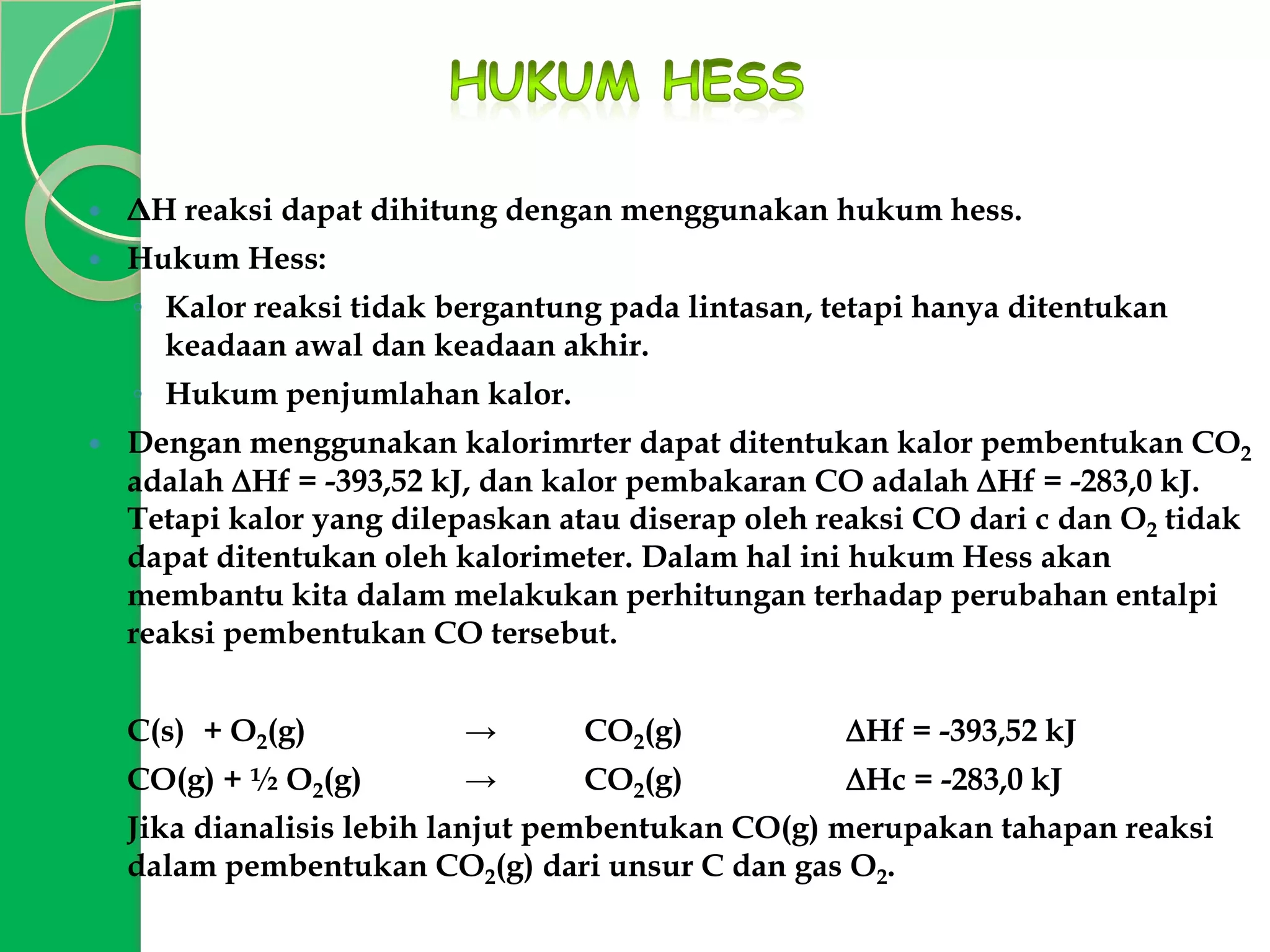 

ΔH reaksi dapat dihitung dengan menggunakan hukum hess.



Hukum Hess:
◦ Kalor reaksi tidak bergantung pada lintasan, tetapi hanya ditentukan
keadaan awal dan keadaan akhir.
◦ Hukum penjumlahan kalor.



Dengan menggunakan kalorimrter dapat ditentukan kalor pembentukan CO2
adalah Hf = -393,52 kJ, dan kalor pembakaran CO adalah Hf = -283,0 kJ.
Tetapi kalor yang dilepaskan atau diserap oleh reaksi CO dari c dan O2 tidak
dapat ditentukan oleh kalorimeter. Dalam hal ini hukum Hess akan
membantu kita dalam melakukan perhitungan terhadap perubahan entalpi
reaksi pembentukan CO tersebut.
C(s) + O2(g)

→

CO2(g)

Hf = -393,52 kJ

CO(g) + ½ O2(g)

→

CO2(g)

Hc = -283,0 kJ

Jika dianalisis lebih lanjut pembentukan CO(g) merupakan tahapan reaksi
dalam pembentukan CO2(g) dari unsur C dan gas O2.

 