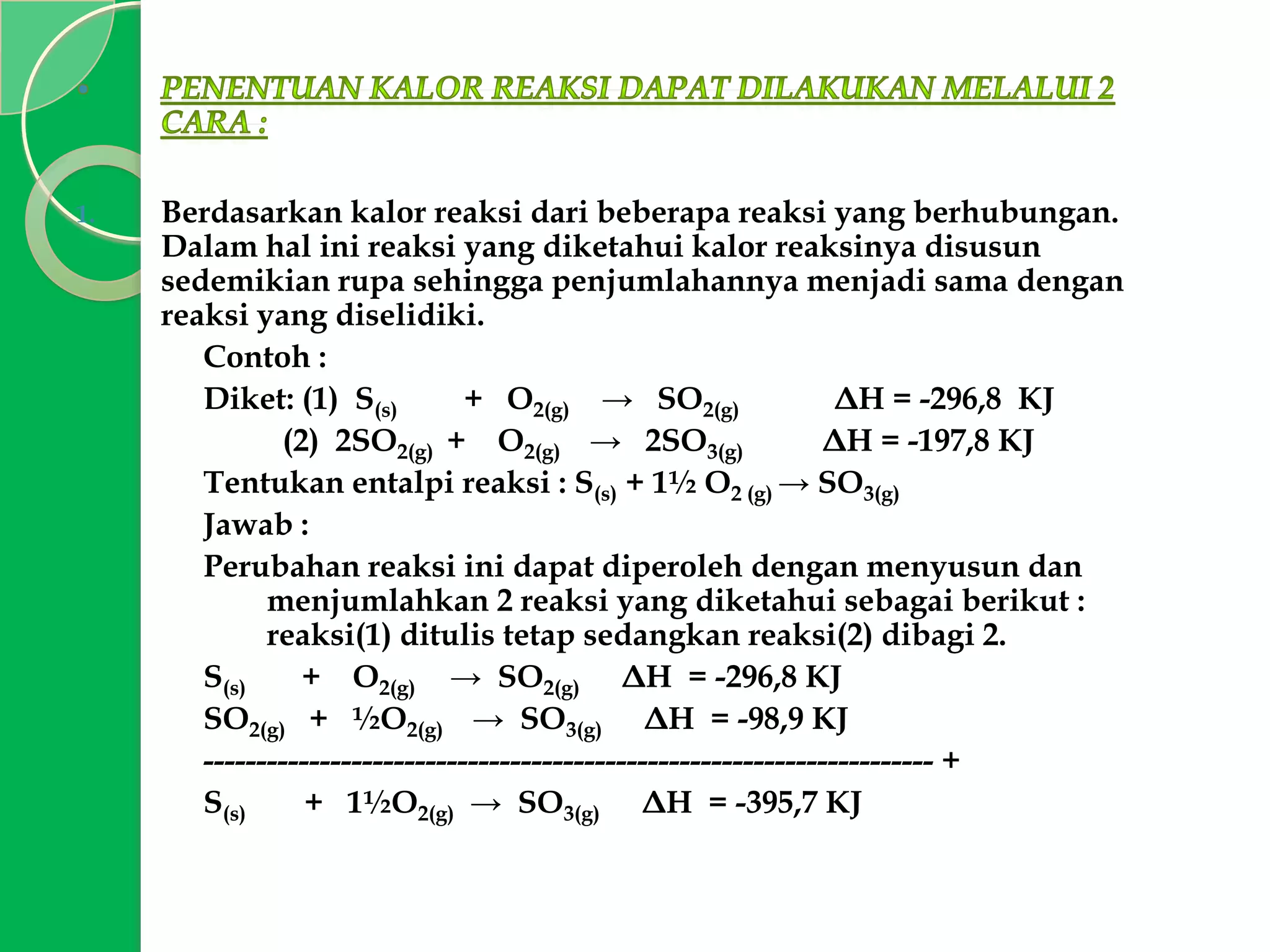 1.

Berdasarkan kalor reaksi dari beberapa reaksi yang berhubungan.
Dalam hal ini reaksi yang diketahui kalor reaksinya disusun
sedemikian rupa sehingga penjumlahannya menjadi sama dengan
reaksi yang diselidiki.
Contoh :
Diket: (1) S(s)
+ O2(g) → SO2(g)
ΔH = -296,8 KJ
(2) 2SO2(g) + O2(g) → 2SO3(g)
ΔH = -197,8 KJ
Tentukan entalpi reaksi : S(s) + 1½ O2 (g) → SO3(g)
Jawab :
Perubahan reaksi ini dapat diperoleh dengan menyusun dan
menjumlahkan 2 reaksi yang diketahui sebagai berikut :
reaksi(1) ditulis tetap sedangkan reaksi(2) dibagi 2.
S(s)
+ O2(g) → SO2(g) ΔH = -296,8 KJ
SO2(g) + ½O2(g) → SO3(g) ΔH = -98,9 KJ
--------------------------------------------------------------------- +
S(s)
+ 1½O2(g) → SO3(g) ΔH = -395,7 KJ

 