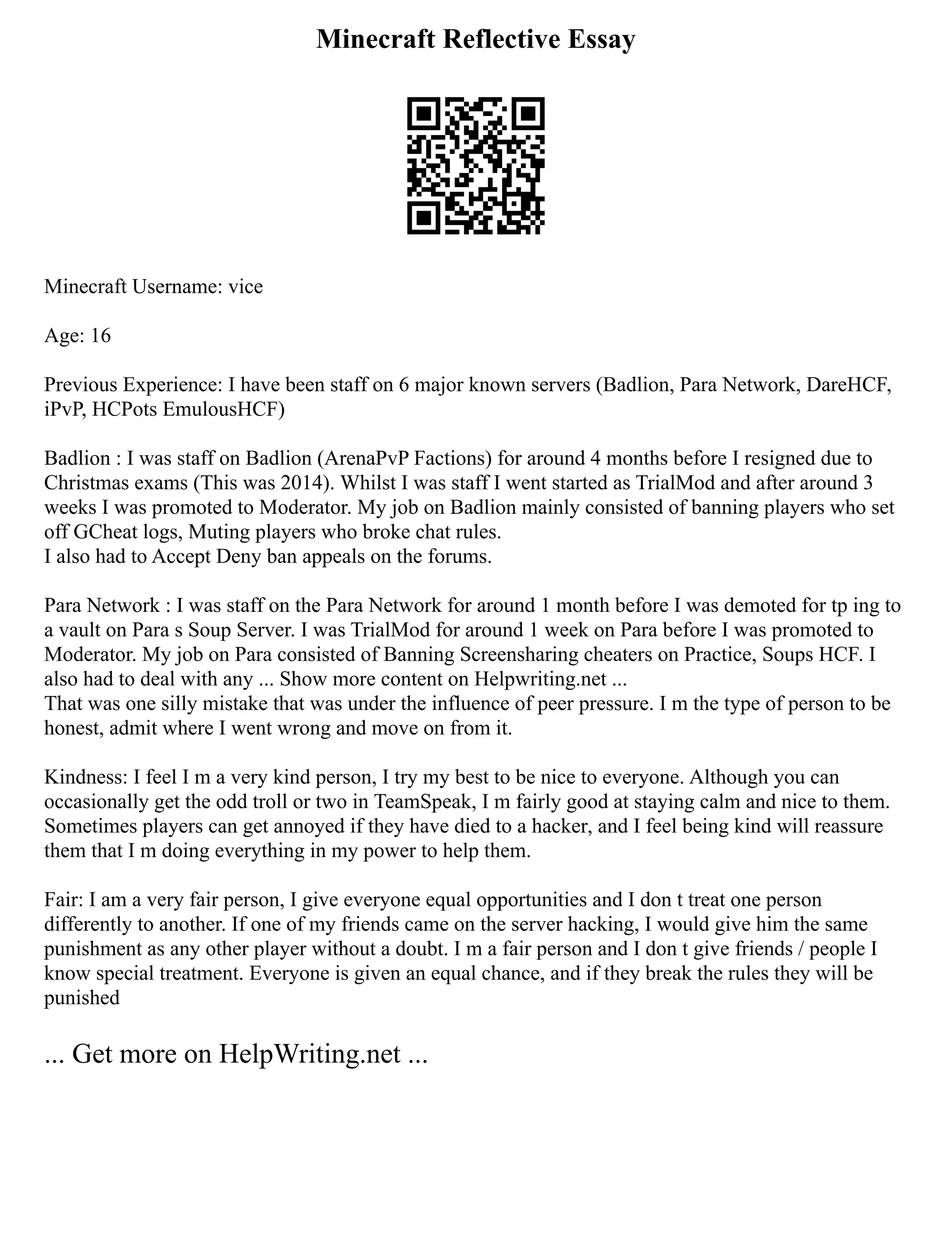 Minecraft Reflective Essay
Minecraft Username: vice
Age: 16
Previous Experience: I have been staff on 6 major known servers (Badlion, Para Network, DareHCF,
iPvP, HCPots EmulousHCF)
Badlion : I was staff on Badlion (ArenaPvP Factions) for around 4 months before I resigned due to
Christmas exams (This was 2014). Whilst I was staff I went started as TrialMod and after around 3
weeks I was promoted to Moderator. My job on Badlion mainly consisted of banning players who set
off GCheat logs, Muting players who broke chat rules.
I also had to Accept Deny ban appeals on the forums.
Para Network : I was staff on the Para Network for around 1 month before I was demoted for tp ing to
a vault on Para s Soup Server. I was TrialMod for around 1 week on Para before I was promoted to
Moderator. My job on Para consisted of Banning Screensharing cheaters on Practice, Soups HCF. I
also had to deal with any ... Show more content on Helpwriting.net ...
That was one silly mistake that was under the influence of peer pressure. I m the type of person to be
honest, admit where I went wrong and move on from it.
Kindness: I feel I m a very kind person, I try my best to be nice to everyone. Although you can
occasionally get the odd troll or two in TeamSpeak, I m fairly good at staying calm and nice to them.
Sometimes players can get annoyed if they have died to a hacker, and I feel being kind will reassure
them that I m doing everything in my power to help them.
Fair: I am a very fair person, I give everyone equal opportunities and I don t treat one person
differently to another. If one of my friends came on the server hacking, I would give him the same
punishment as any other player without a doubt. I m a fair person and I don t give friends / people I
know special treatment. Everyone is given an equal chance, and if they break the rules they will be
punished
... Get more on HelpWriting.net ...
 