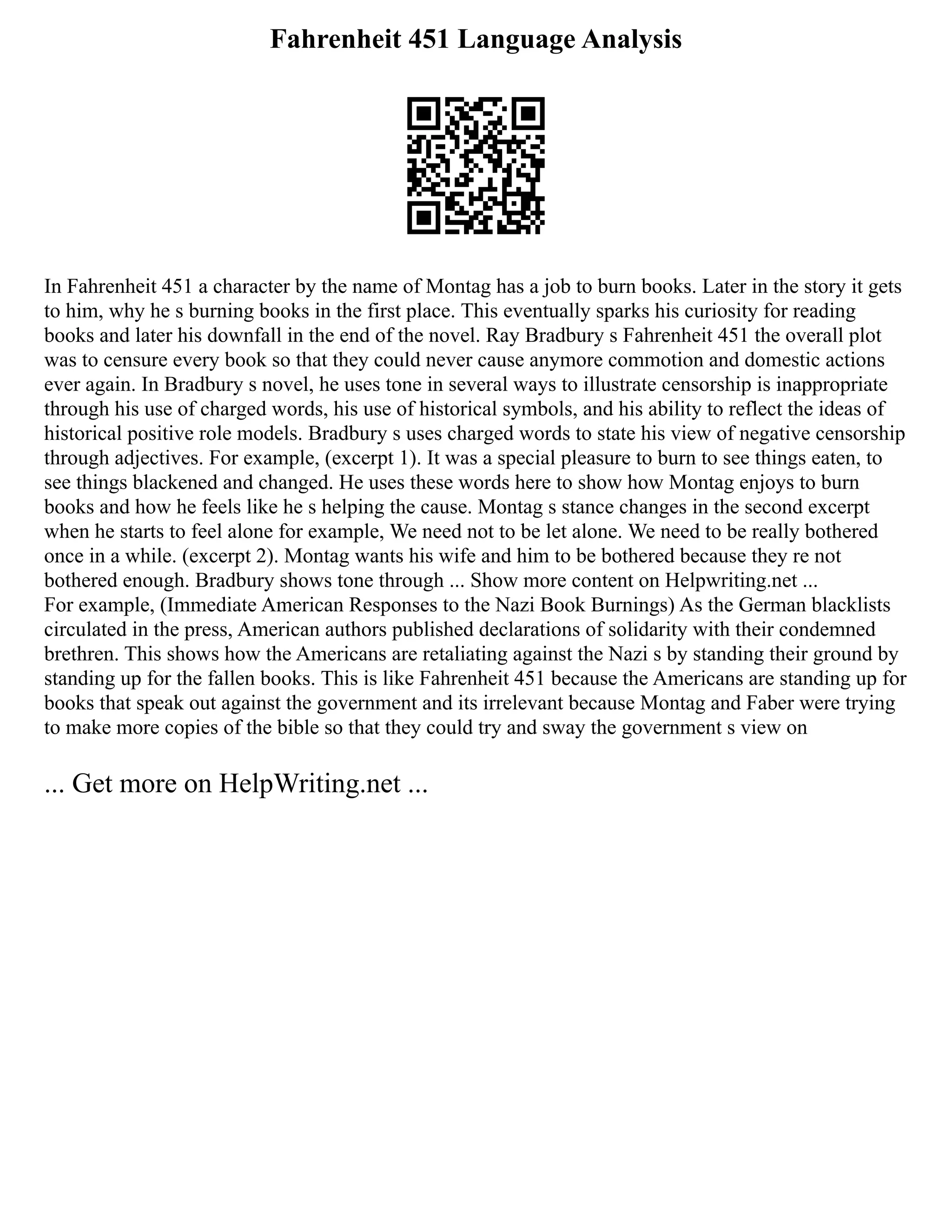 Fahrenheit 451 Language Analysis
In Fahrenheit 451 a character by the name of Montag has a job to burn books. Later in the story it gets
to him, why he s burning books in the first place. This eventually sparks his curiosity for reading
books and later his downfall in the end of the novel. Ray Bradbury s Fahrenheit 451 the overall plot
was to censure every book so that they could never cause anymore commotion and domestic actions
ever again. In Bradbury s novel, he uses tone in several ways to illustrate censorship is inappropriate
through his use of charged words, his use of historical symbols, and his ability to reflect the ideas of
historical positive role models. Bradbury s uses charged words to state his view of negative censorship
through adjectives. For example, (excerpt 1). It was a special pleasure to burn to see things eaten, to
see things blackened and changed. He uses these words here to show how Montag enjoys to burn
books and how he feels like he s helping the cause. Montag s stance changes in the second excerpt
when he starts to feel alone for example, We need not to be let alone. We need to be really bothered
once in a while. (excerpt 2). Montag wants his wife and him to be bothered because they re not
bothered enough. Bradbury shows tone through ... Show more content on Helpwriting.net ...
For example, (Immediate American Responses to the Nazi Book Burnings) As the German blacklists
circulated in the press, American authors published declarations of solidarity with their condemned
brethren. This shows how the Americans are retaliating against the Nazi s by standing their ground by
standing up for the fallen books. This is like Fahrenheit 451 because the Americans are standing up for
books that speak out against the government and its irrelevant because Montag and Faber were trying
to make more copies of the bible so that they could try and sway the government s view on
... Get more on HelpWriting.net ...
 