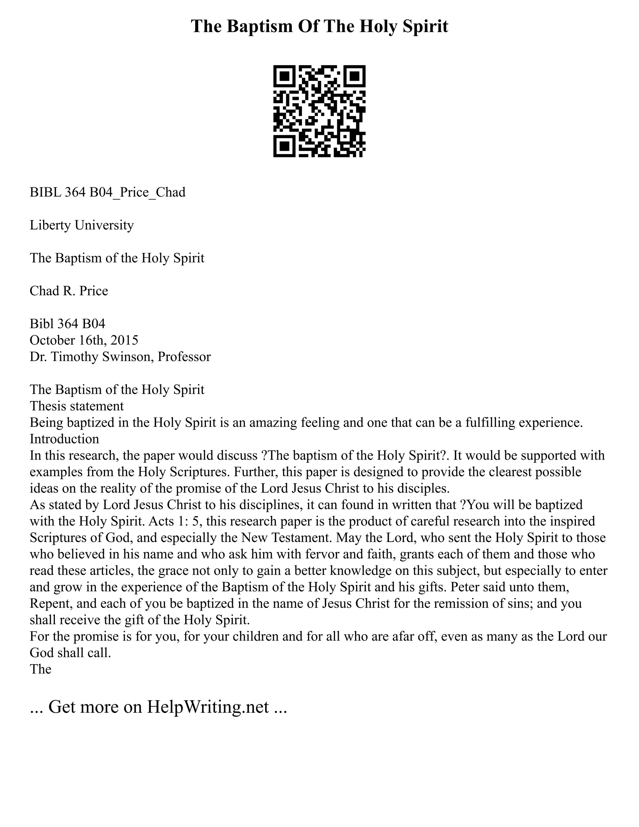 The Baptism Of The Holy Spirit
BIBL 364 B04_Price_Chad
Liberty University
The Baptism of the Holy Spirit
Chad R. Price
Bibl 364 B04
October 16th, 2015
Dr. Timothy Swinson, Professor
The Baptism of the Holy Spirit
Thesis statement
Being baptized in the Holy Spirit is an amazing feeling and one that can be a fulfilling experience.
Introduction
In this research, the paper would discuss ?The baptism of the Holy Spirit?. It would be supported with
examples from the Holy Scriptures. Further, this paper is designed to provide the clearest possible
ideas on the reality of the promise of the Lord Jesus Christ to his disciples.
As stated by Lord Jesus Christ to his disciplines, it can found in written that ?You will be baptized
with the Holy Spirit. Acts 1: 5, this research paper is the product of careful research into the inspired
Scriptures of God, and especially the New Testament. May the Lord, who sent the Holy Spirit to those
who believed in his name and who ask him with fervor and faith, grants each of them and those who
read these articles, the grace not only to gain a better knowledge on this subject, but especially to enter
and grow in the experience of the Baptism of the Holy Spirit and his gifts. Peter said unto them,
Repent, and each of you be baptized in the name of Jesus Christ for the remission of sins; and you
shall receive the gift of the Holy Spirit.
For the promise is for you, for your children and for all who are afar off, even as many as the Lord our
God shall call.
The
... Get more on HelpWriting.net ...
 