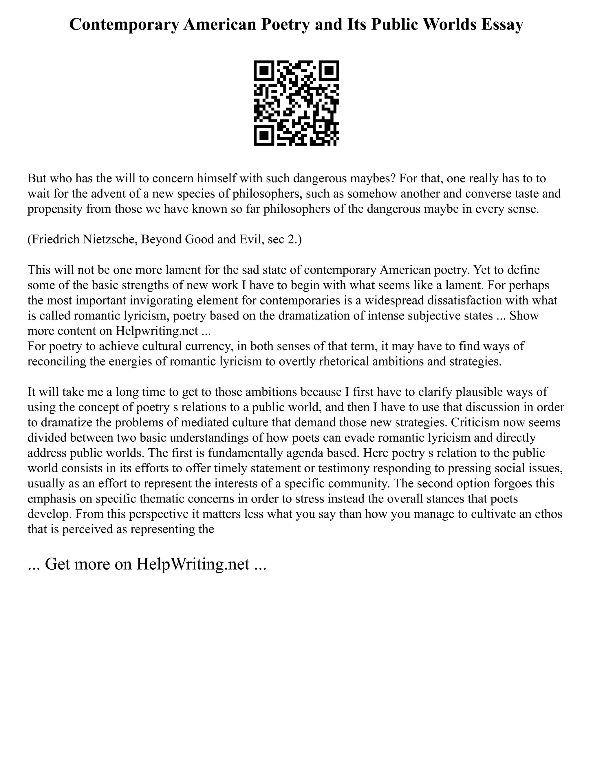Contemporary American Poetry and Its Public Worlds Essay
But who has the will to concern himself with such dangerous maybes? For that, one really has to to
wait for the advent of a new species of philosophers, such as somehow another and converse taste and
propensity from those we have known so far philosophers of the dangerous maybe in every sense.
(Friedrich Nietzsche, Beyond Good and Evil, sec 2.)
This will not be one more lament for the sad state of contemporary American poetry. Yet to define
some of the basic strengths of new work I have to begin with what seems like a lament. For perhaps
the most important invigorating element for contemporaries is a widespread dissatisfaction with what
is called romantic lyricism, poetry based on the dramatization of intense subjective states ... Show
more content on Helpwriting.net ...
For poetry to achieve cultural currency, in both senses of that term, it may have to find ways of
reconciling the energies of romantic lyricism to overtly rhetorical ambitions and strategies.
It will take me a long time to get to those ambitions because I first have to clarify plausible ways of
using the concept of poetry s relations to a public world, and then I have to use that discussion in order
to dramatize the problems of mediated culture that demand those new strategies. Criticism now seems
divided between two basic understandings of how poets can evade romantic lyricism and directly
address public worlds. The first is fundamentally agenda based. Here poetry s relation to the public
world consists in its efforts to offer timely statement or testimony responding to pressing social issues,
usually as an effort to represent the interests of a specific community. The second option forgoes this
emphasis on specific thematic concerns in order to stress instead the overall stances that poets
develop. From this perspective it matters less what you say than how you manage to cultivate an ethos
that is perceived as representing the
... Get more on HelpWriting.net ...
 