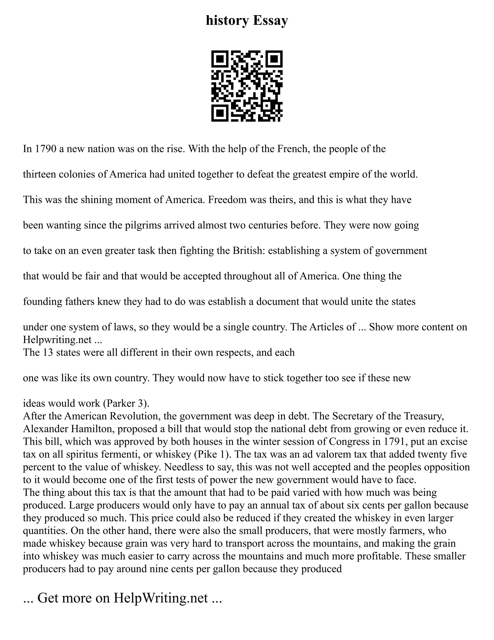 history Essay
In 1790 a new nation was on the rise. With the help of the French, the people of the
thirteen colonies of America had united together to defeat the greatest empire of the world.
This was the shining moment of America. Freedom was theirs, and this is what they have
been wanting since the pilgrims arrived almost two centuries before. They were now going
to take on an even greater task then fighting the British: establishing a system of government
that would be fair and that would be accepted throughout all of America. One thing the
founding fathers knew they had to do was establish a document that would unite the states
under one system of laws, so they would be a single country. The Articles of ... Show more content on
Helpwriting.net ...
The 13 states were all different in their own respects, and each
one was like its own country. They would now have to stick together too see if these new
ideas would work (Parker 3).
After the American Revolution, the government was deep in debt. The Secretary of the Treasury,
Alexander Hamilton, proposed a bill that would stop the national debt from growing or even reduce it.
This bill, which was approved by both houses in the winter session of Congress in 1791, put an excise
tax on all spiritus fermenti, or whiskey (Pike 1). The tax was an ad valorem tax that added twenty five
percent to the value of whiskey. Needless to say, this was not well accepted and the peoples opposition
to it would become one of the first tests of power the new government would have to face.
The thing about this tax is that the amount that had to be paid varied with how much was being
produced. Large producers would only have to pay an annual tax of about six cents per gallon because
they produced so much. This price could also be reduced if they created the whiskey in even larger
quantities. On the other hand, there were also the small producers, that were mostly farmers, who
made whiskey because grain was very hard to transport across the mountains, and making the grain
into whiskey was much easier to carry across the mountains and much more profitable. These smaller
producers had to pay around nine cents per gallon because they produced
... Get more on HelpWriting.net ...
 
