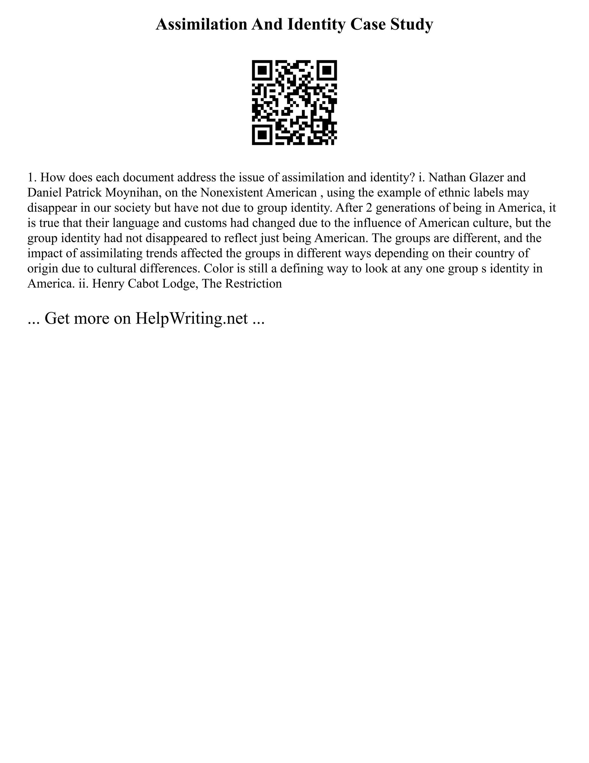 Assimilation And Identity Case Study
1. How does each document address the issue of assimilation and identity? i. Nathan Glazer and
Daniel Patrick Moynihan, on the Nonexistent American , using the example of ethnic labels may
disappear in our society but have not due to group identity. After 2 generations of being in America, it
is true that their language and customs had changed due to the influence of American culture, but the
group identity had not disappeared to reflect just being American. The groups are different, and the
impact of assimilating trends affected the groups in different ways depending on their country of
origin due to cultural differences. Color is still a defining way to look at any one group s identity in
America. ii. Henry Cabot Lodge, The Restriction
... Get more on HelpWriting.net ...
 