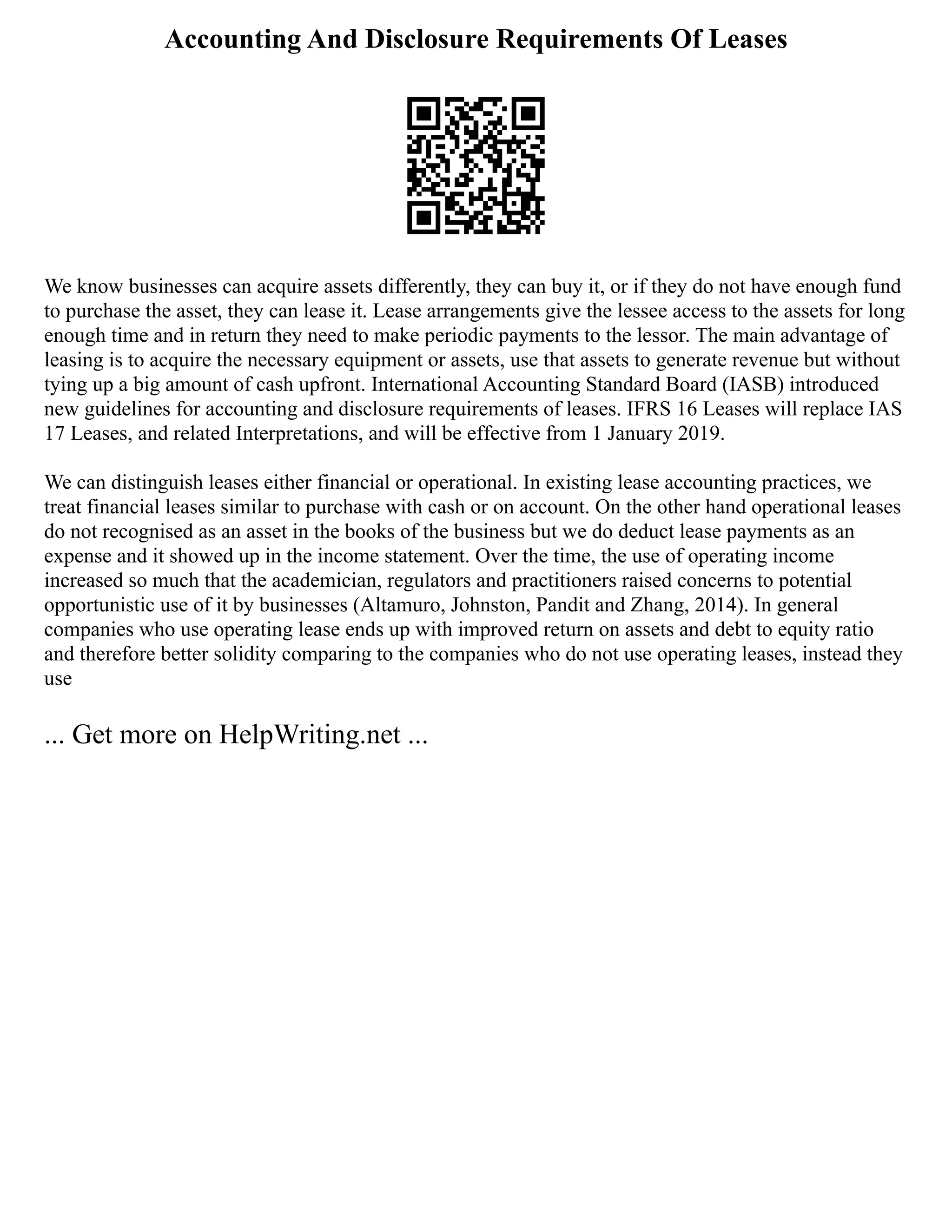 Accounting And Disclosure Requirements Of Leases
We know businesses can acquire assets differently, they can buy it, or if they do not have enough fund
to purchase the asset, they can lease it. Lease arrangements give the lessee access to the assets for long
enough time and in return they need to make periodic payments to the lessor. The main advantage of
leasing is to acquire the necessary equipment or assets, use that assets to generate revenue but without
tying up a big amount of cash upfront. International Accounting Standard Board (IASB) introduced
new guidelines for accounting and disclosure requirements of leases. IFRS 16 Leases will replace IAS
17 Leases, and related Interpretations, and will be effective from 1 January 2019.
We can distinguish leases either financial or operational. In existing lease accounting practices, we
treat financial leases similar to purchase with cash or on account. On the other hand operational leases
do not recognised as an asset in the books of the business but we do deduct lease payments as an
expense and it showed up in the income statement. Over the time, the use of operating income
increased so much that the academician, regulators and practitioners raised concerns to potential
opportunistic use of it by businesses (Altamuro, Johnston, Pandit and Zhang, 2014). In general
companies who use operating lease ends up with improved return on assets and debt to equity ratio
and therefore better solidity comparing to the companies who do not use operating leases, instead they
use
... Get more on HelpWriting.net ...
 