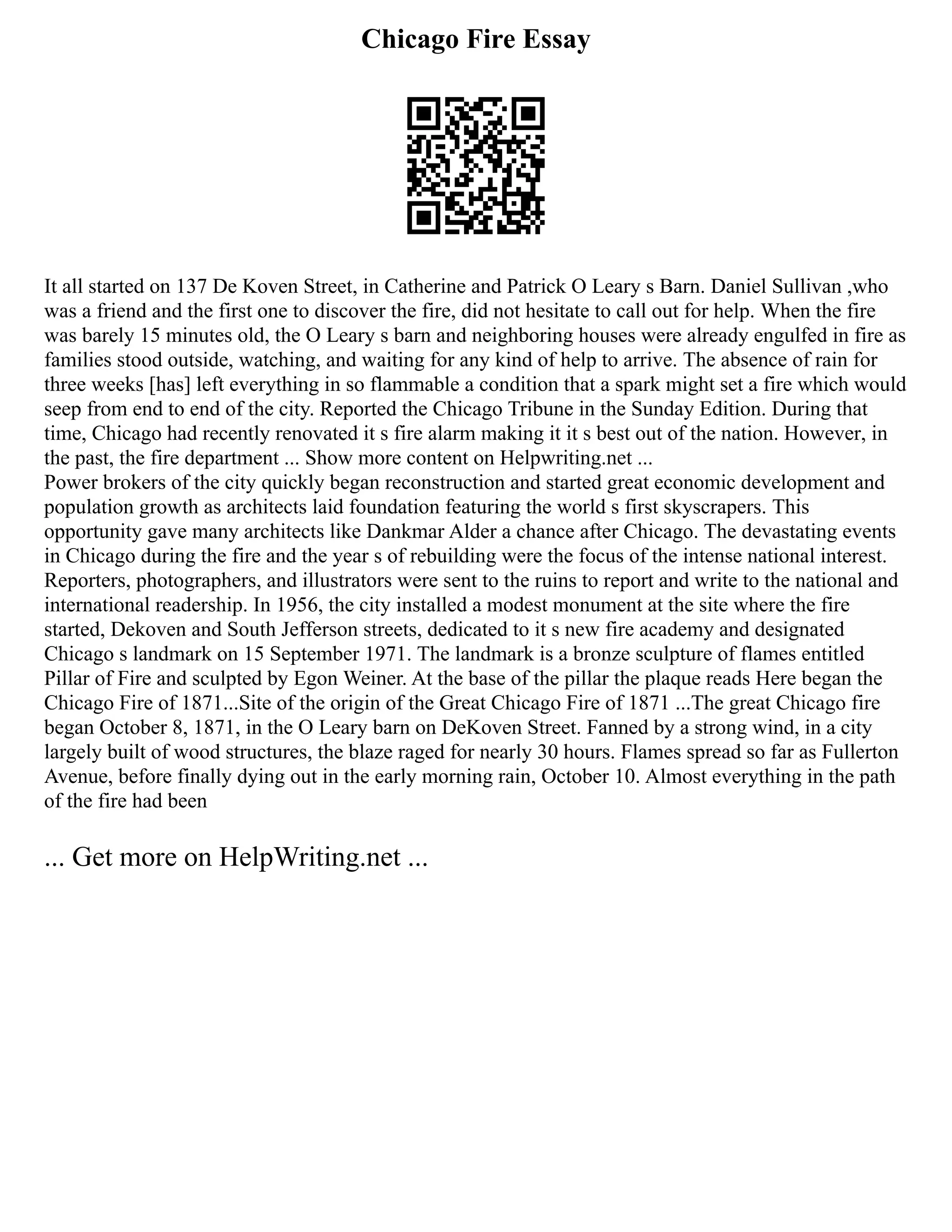 Chicago Fire Essay
It all started on 137 De Koven Street, in Catherine and Patrick O Leary s Barn. Daniel Sullivan ,who
was a friend and the first one to discover the fire, did not hesitate to call out for help. When the fire
was barely 15 minutes old, the O Leary s barn and neighboring houses were already engulfed in fire as
families stood outside, watching, and waiting for any kind of help to arrive. The absence of rain for
three weeks [has] left everything in so flammable a condition that a spark might set a fire which would
seep from end to end of the city. Reported the Chicago Tribune in the Sunday Edition. During that
time, Chicago had recently renovated it s fire alarm making it it s best out of the nation. However, in
the past, the fire department ... Show more content on Helpwriting.net ...
Power brokers of the city quickly began reconstruction and started great economic development and
population growth as architects laid foundation featuring the world s first skyscrapers. This
opportunity gave many architects like Dankmar Alder a chance after Chicago. The devastating events
in Chicago during the fire and the year s of rebuilding were the focus of the intense national interest.
Reporters, photographers, and illustrators were sent to the ruins to report and write to the national and
international readership. In 1956, the city installed a modest monument at the site where the fire
started, Dekoven and South Jefferson streets, dedicated to it s new fire academy and designated
Chicago s landmark on 15 September 1971. The landmark is a bronze sculpture of flames entitled
Pillar of Fire and sculpted by Egon Weiner. At the base of the pillar the plaque reads Here began the
Chicago Fire of 1871...Site of the origin of the Great Chicago Fire of 1871 ...The great Chicago fire
began October 8, 1871, in the O Leary barn on DeKoven Street. Fanned by a strong wind, in a city
largely built of wood structures, the blaze raged for nearly 30 hours. Flames spread so far as Fullerton
Avenue, before finally dying out in the early morning rain, October 10. Almost everything in the path
of the fire had been
... Get more on HelpWriting.net ...
 