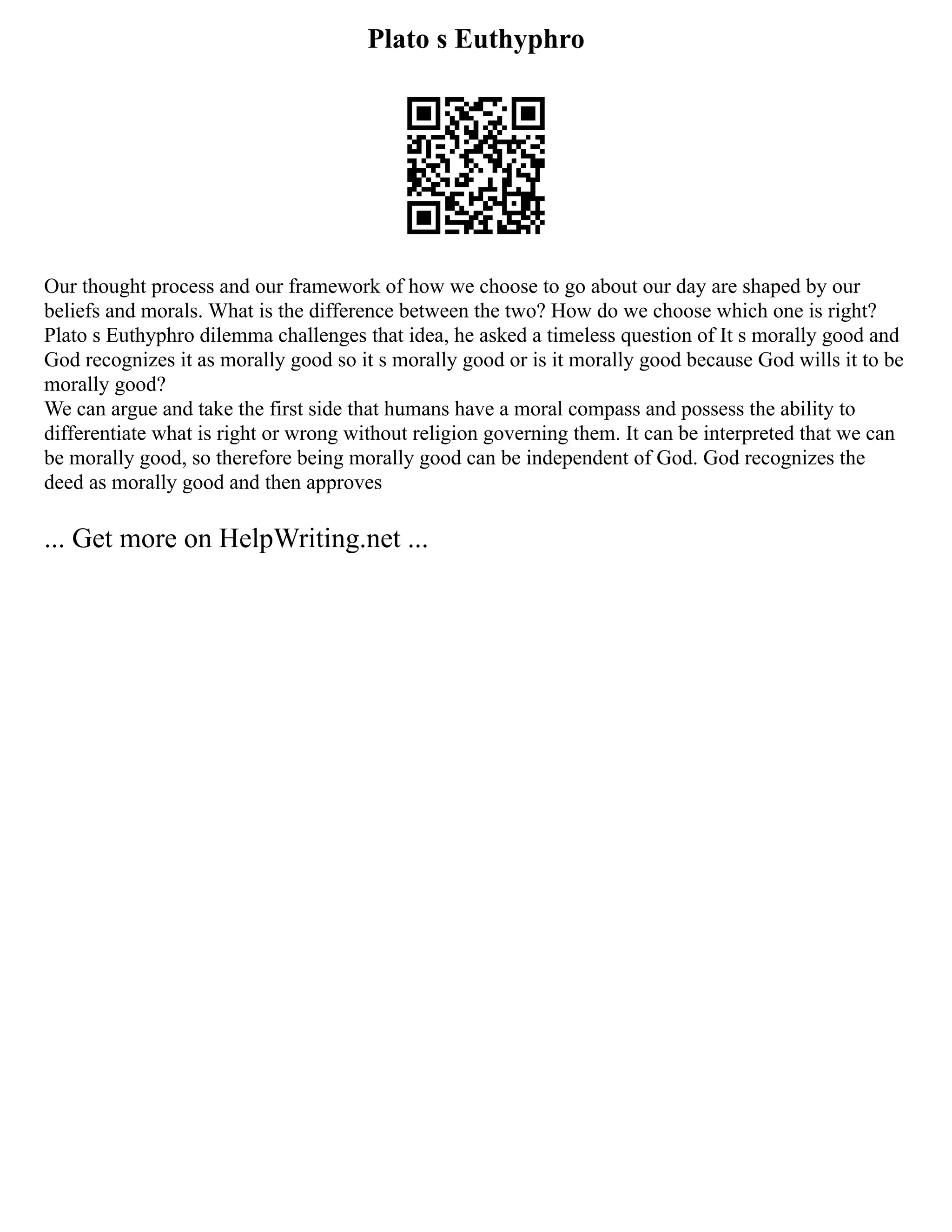 Plato s Euthyphro
Our thought process and our framework of how we choose to go about our day are shaped by our
beliefs and morals. What is the difference between the two? How do we choose which one is right?
Plato s Euthyphro dilemma challenges that idea, he asked a timeless question of It s morally good and
God recognizes it as morally good so it s morally good or is it morally good because God wills it to be
morally good?
We can argue and take the first side that humans have a moral compass and possess the ability to
differentiate what is right or wrong without religion governing them. It can be interpreted that we can
be morally good, so therefore being morally good can be independent of God. God recognizes the
deed as morally good and then approves
... Get more on HelpWriting.net ...
 