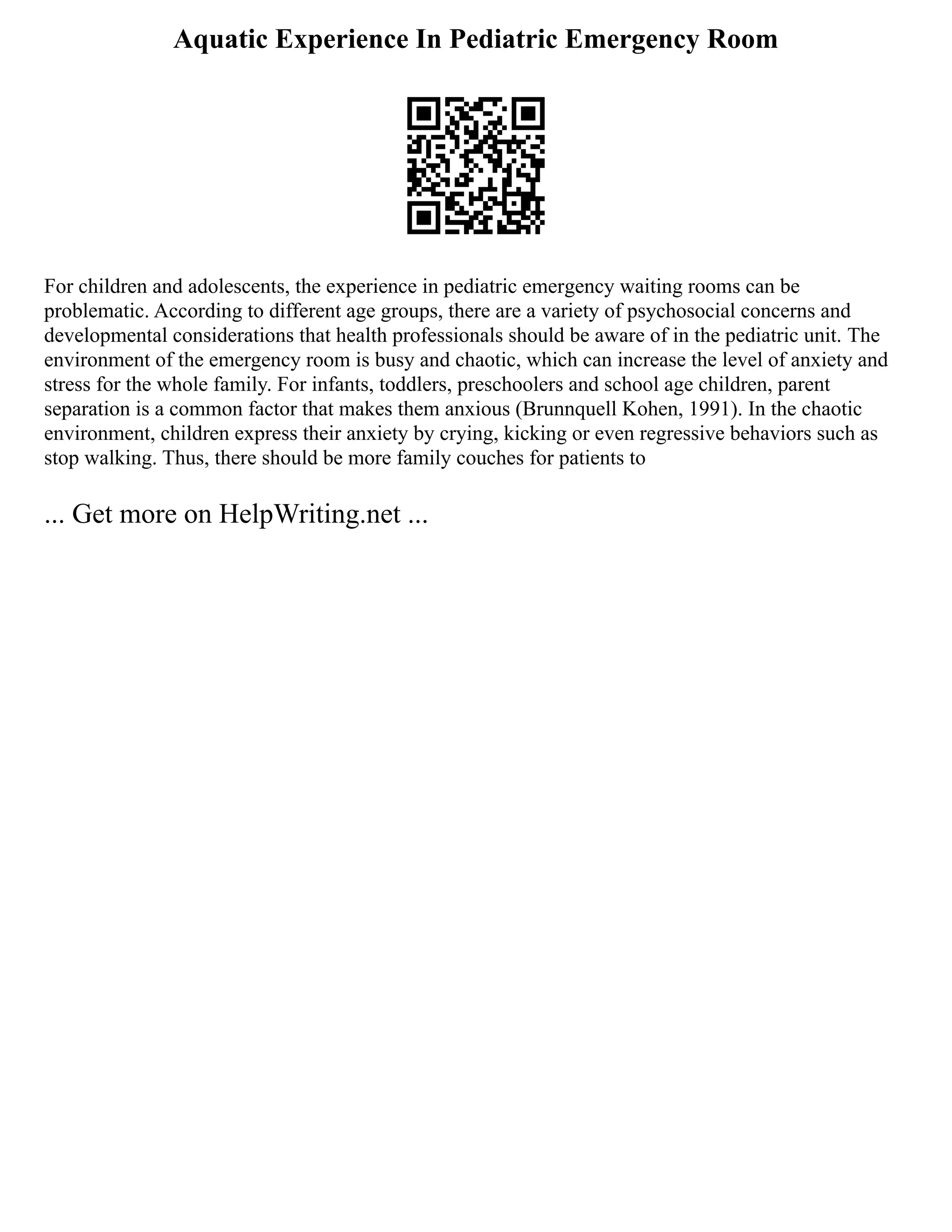 Aquatic Experience In Pediatric Emergency Room
For children and adolescents, the experience in pediatric emergency waiting rooms can be
problematic. According to different age groups, there are a variety of psychosocial concerns and
developmental considerations that health professionals should be aware of in the pediatric unit. The
environment of the emergency room is busy and chaotic, which can increase the level of anxiety and
stress for the whole family. For infants, toddlers, preschoolers and school age children, parent
separation is a common factor that makes them anxious (Brunnquell Kohen, 1991). In the chaotic
environment, children express their anxiety by crying, kicking or even regressive behaviors such as
stop walking. Thus, there should be more family couches for patients to
... Get more on HelpWriting.net ...
 