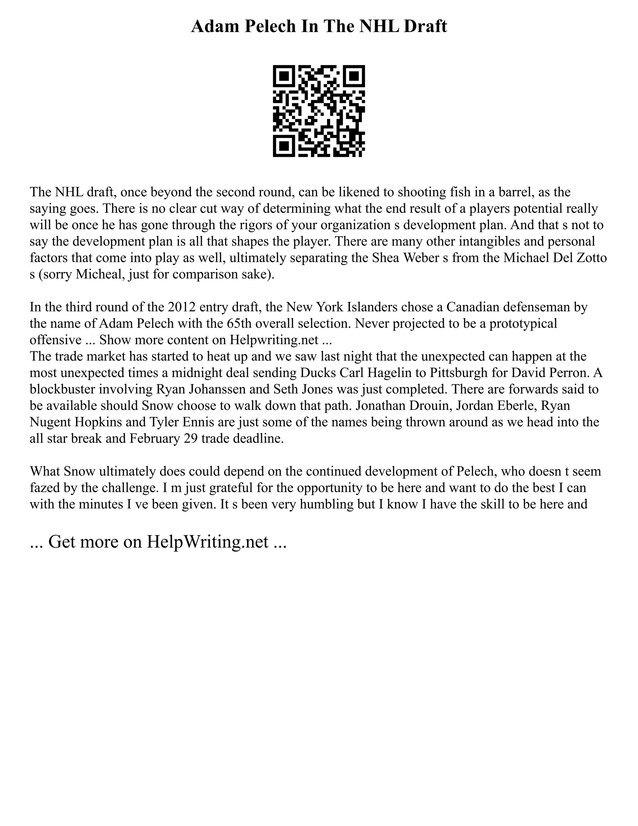 Adam Pelech In The NHL Draft
The NHL draft, once beyond the second round, can be likened to shooting fish in a barrel, as the
saying goes. There is no clear cut way of determining what the end result of a players potential really
will be once he has gone through the rigors of your organization s development plan. And that s not to
say the development plan is all that shapes the player. There are many other intangibles and personal
factors that come into play as well, ultimately separating the Shea Weber s from the Michael Del Zotto
s (sorry Micheal, just for comparison sake).
In the third round of the 2012 entry draft, the New York Islanders chose a Canadian defenseman by
the name of Adam Pelech with the 65th overall selection. Never projected to be a prototypical
offensive ... Show more content on Helpwriting.net ...
The trade market has started to heat up and we saw last night that the unexpected can happen at the
most unexpected times a midnight deal sending Ducks Carl Hagelin to Pittsburgh for David Perron. A
blockbuster involving Ryan Johanssen and Seth Jones was just completed. There are forwards said to
be available should Snow choose to walk down that path. Jonathan Drouin, Jordan Eberle, Ryan
Nugent Hopkins and Tyler Ennis are just some of the names being thrown around as we head into the
all star break and February 29 trade deadline.
What Snow ultimately does could depend on the continued development of Pelech, who doesn t seem
fazed by the challenge. I m just grateful for the opportunity to be here and want to do the best I can
with the minutes I ve been given. It s been very humbling but I know I have the skill to be here and
... Get more on HelpWriting.net ...
 