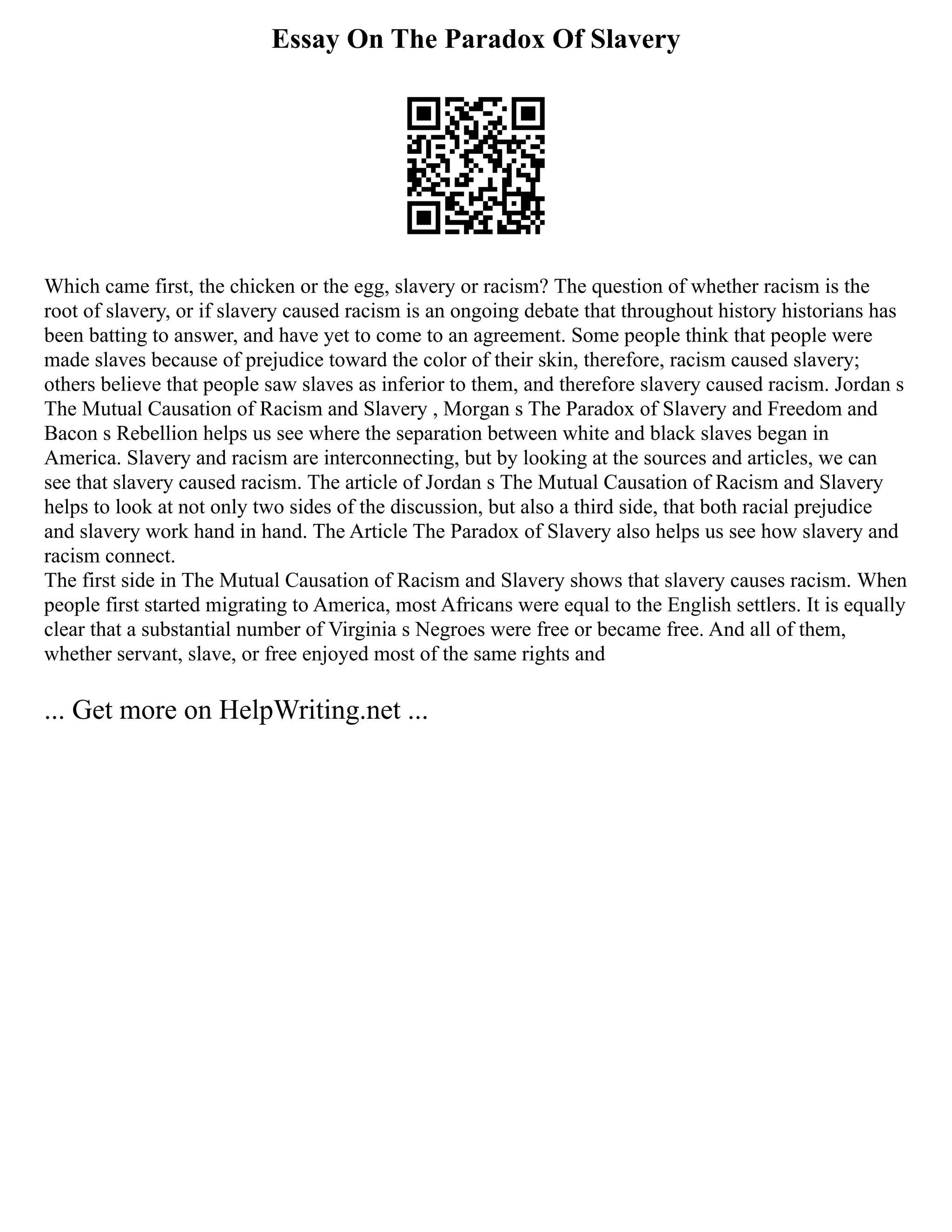 Essay On The Paradox Of Slavery
Which came first, the chicken or the egg, slavery or racism? The question of whether racism is the
root of slavery, or if slavery caused racism is an ongoing debate that throughout history historians has
been batting to answer, and have yet to come to an agreement. Some people think that people were
made slaves because of prejudice toward the color of their skin, therefore, racism caused slavery;
others believe that people saw slaves as inferior to them, and therefore slavery caused racism. Jordan s
The Mutual Causation of Racism and Slavery , Morgan s The Paradox of Slavery and Freedom and
Bacon s Rebellion helps us see where the separation between white and black slaves began in
America. Slavery and racism are interconnecting, but by looking at the sources and articles, we can
see that slavery caused racism. The article of Jordan s The Mutual Causation of Racism and Slavery
helps to look at not only two sides of the discussion, but also a third side, that both racial prejudice
and slavery work hand in hand. The Article The Paradox of Slavery also helps us see how slavery and
racism connect.
The first side in The Mutual Causation of Racism and Slavery shows that slavery causes racism. When
people first started migrating to America, most Africans were equal to the English settlers. It is equally
clear that a substantial number of Virginia s Negroes were free or became free. And all of them,
whether servant, slave, or free enjoyed most of the same rights and
... Get more on HelpWriting.net ...
 