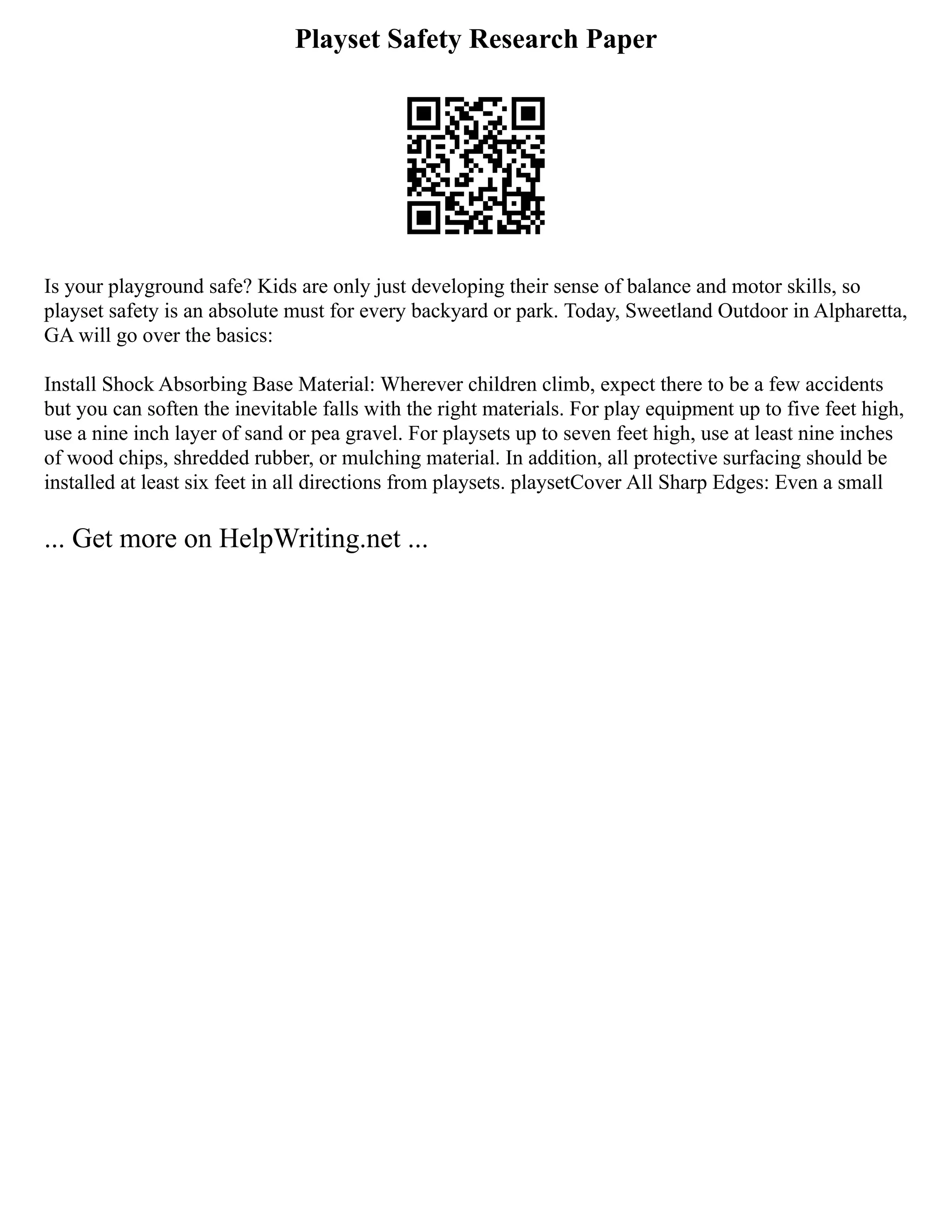 Playset Safety Research Paper
Is your playground safe? Kids are only just developing their sense of balance and motor skills, so
playset safety is an absolute must for every backyard or park. Today, Sweetland Outdoor in Alpharetta,
GA will go over the basics:
Install Shock Absorbing Base Material: Wherever children climb, expect there to be a few accidents
but you can soften the inevitable falls with the right materials. For play equipment up to five feet high,
use a nine inch layer of sand or pea gravel. For playsets up to seven feet high, use at least nine inches
of wood chips, shredded rubber, or mulching material. In addition, all protective surfacing should be
installed at least six feet in all directions from playsets. playsetCover All Sharp Edges: Even a small
... Get more on HelpWriting.net ...
 
