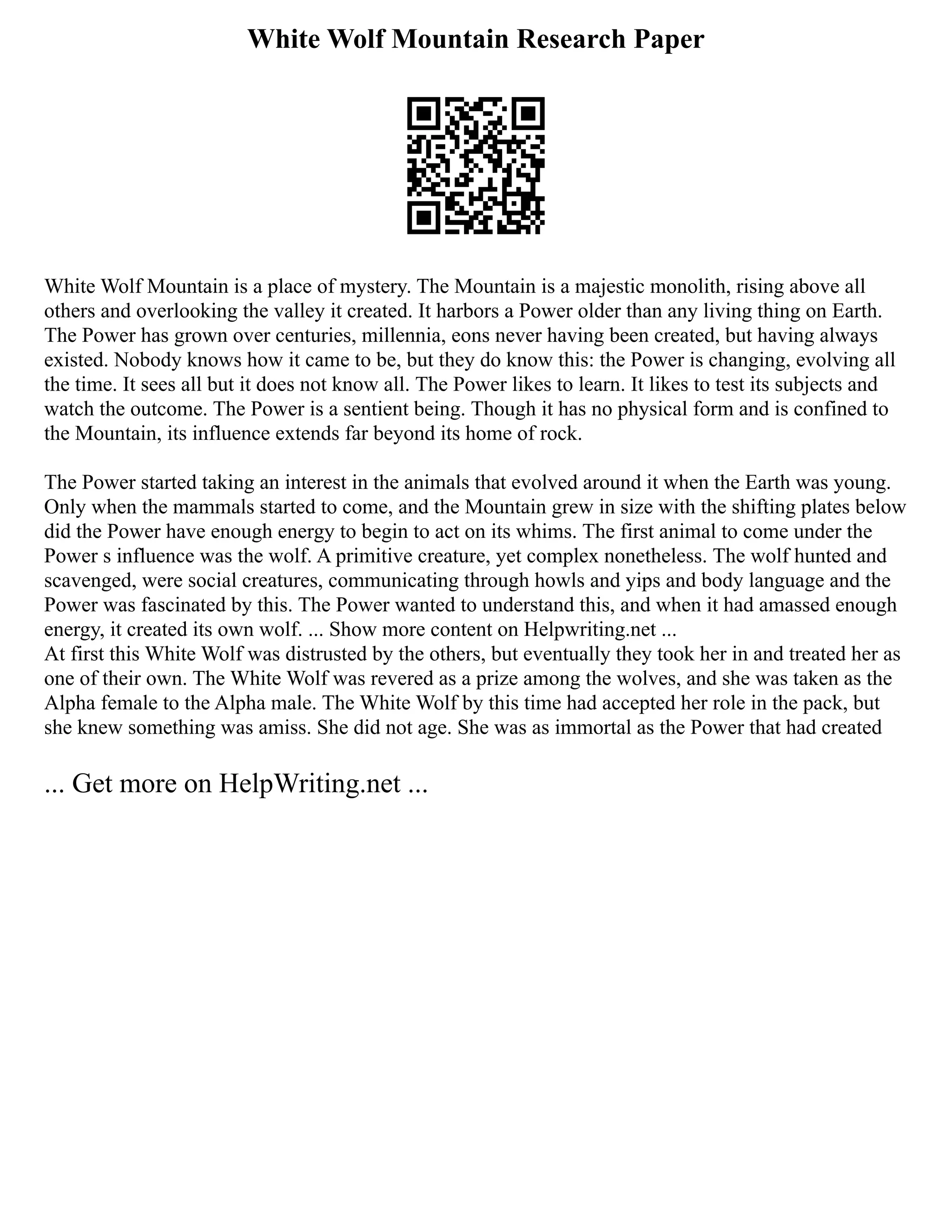 White Wolf Mountain Research Paper
White Wolf Mountain is a place of mystery. The Mountain is a majestic monolith, rising above all
others and overlooking the valley it created. It harbors a Power older than any living thing on Earth.
The Power has grown over centuries, millennia, eons never having been created, but having always
existed. Nobody knows how it came to be, but they do know this: the Power is changing, evolving all
the time. It sees all but it does not know all. The Power likes to learn. It likes to test its subjects and
watch the outcome. The Power is a sentient being. Though it has no physical form and is confined to
the Mountain, its influence extends far beyond its home of rock.
The Power started taking an interest in the animals that evolved around it when the Earth was young.
Only when the mammals started to come, and the Mountain grew in size with the shifting plates below
did the Power have enough energy to begin to act on its whims. The first animal to come under the
Power s influence was the wolf. A primitive creature, yet complex nonetheless. The wolf hunted and
scavenged, were social creatures, communicating through howls and yips and body language and the
Power was fascinated by this. The Power wanted to understand this, and when it had amassed enough
energy, it created its own wolf. ... Show more content on Helpwriting.net ...
At first this White Wolf was distrusted by the others, but eventually they took her in and treated her as
one of their own. The White Wolf was revered as a prize among the wolves, and she was taken as the
Alpha female to the Alpha male. The White Wolf by this time had accepted her role in the pack, but
she knew something was amiss. She did not age. She was as immortal as the Power that had created
... Get more on HelpWriting.net ...
 