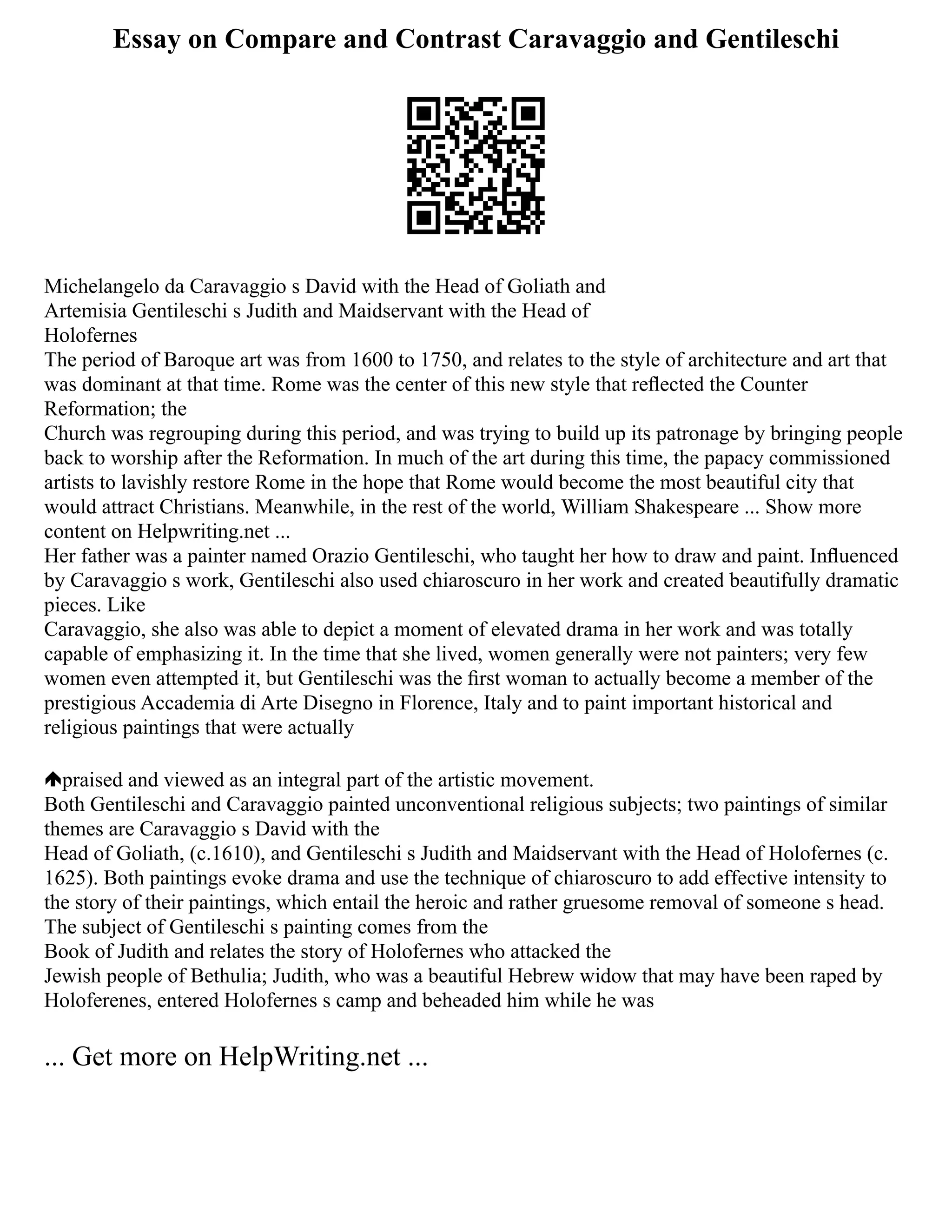 Essay on Compare and Contrast Caravaggio and Gentileschi
Michelangelo da Caravaggio s David with the Head of Goliath and
Artemisia Gentileschi s Judith and Maidservant with the Head of
Holofernes
The period of Baroque art was from 1600 to 1750, and relates to the style of architecture and art that
was dominant at that time. Rome was the center of this new style that reﬂected the Counter
Reformation; the
Church was regrouping during this period, and was trying to build up its patronage by bringing people
back to worship after the Reformation. In much of the art during this time, the papacy commissioned
artists to lavishly restore Rome in the hope that Rome would become the most beautiful city that
would attract Christians. Meanwhile, in the rest of the world, William Shakespeare ... Show more
content on Helpwriting.net ...
Her father was a painter named Orazio Gentileschi, who taught her how to draw and paint. Inﬂuenced
by Caravaggio s work, Gentileschi also used chiaroscuro in her work and created beautifully dramatic
pieces. Like
Caravaggio, she also was able to depict a moment of elevated drama in her work and was totally
capable of emphasizing it. In the time that she lived, women generally were not painters; very few
women even attempted it, but Gentileschi was the ﬁrst woman to actually become a member of the
prestigious Accademia di Arte Disegno in Florence, Italy and to paint important historical and
religious paintings that were actually
praised and viewed as an integral part of the artistic movement.
Both Gentileschi and Caravaggio painted unconventional religious subjects; two paintings of similar
themes are Caravaggio s David with the
Head of Goliath, (c.1610), and Gentileschi s Judith and Maidservant with the Head of Holofernes (c.
1625). Both paintings evoke drama and use the technique of chiaroscuro to add effective intensity to
the story of their paintings, which entail the heroic and rather gruesome removal of someone s head.
The subject of Gentileschi s painting comes from the
Book of Judith and relates the story of Holofernes who attacked the
Jewish people of Bethulia; Judith, who was a beautiful Hebrew widow that may have been raped by
Holoferenes, entered Holofernes s camp and beheaded him while he was
... Get more on HelpWriting.net ...
 