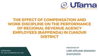 SUPERVISOR :
DR. LILIS YUANINGSIH, SE., M.SI
THE EFFECT OF COMPENSATION AND
WORK DISCIPLINE ON THE PERFORMANCE
OF REGIONAL REVENUE AGENCY
EMPLOYEES (BAPPENDA) IN CIANJUR
DISTRICT
LISPI APILIANI ADAWIAH
514211202131
PRESENTED BY
 
