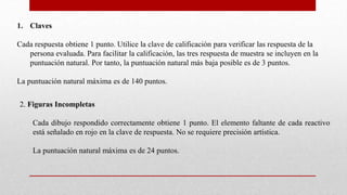 1. Claves
Cada respuesta obtiene 1 punto. Utilice la clave de calificación para verificar las respuesta de la
persona evaluada. Para facilitar la calificación, las tres respuesta de muestra se incluyen en la
puntuación natural. Por tanto, la puntuación natural más baja posible es de 3 puntos.
La puntuación natural máxima es de 140 puntos.
2. Figuras Incompletas
Cada dibujo respondido correctamente obtiene 1 punto. El elemento faltante de cada reactivo
está señalado en rojo en la clave de respuesta. No se requiere precisión artística.
La puntuación natural máxima es de 24 puntos.
 