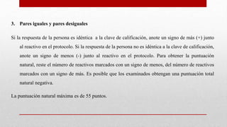3. Pares iguales y pares desiguales
Si la respuesta de la persona es idéntica a la clave de calificación, anote un signo de más (+) junto
al reactivo en el protocolo. Si la respuesta de la persona no es idéntica a la clave de calificación,
anote un signo de menos (-) junto al reactivo en el protocolo. Para obtener la puntuación
natural, reste el número de reactivos marcados con un signo de menos, del número de reactivos
marcados con un signo de más. Es posible que los examinados obtengan una puntuación total
natural negativa.
La puntuación natural máxima es de 55 puntos.
 