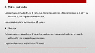 4. Objetos equivocados
Cada respuesta correcta obtiene 1 punto. Las respuestas correctas están demostradas en la clave de
calificación y no se permiten desviaciones.
La puntuación natural máxima es de 24 puntos.
5. Matrices
Cada respuesta correcta obtiene 1 punto. Las opciones correctas están listadas en la clave de
calificación y no se permiten desviaciones.
La puntuación natural máxima es de 25 puntos.
 