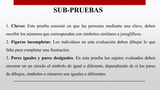SUB-PRUEBAS
1. Claves: Esta prueba consiste en que las personas mediante una clave, deben
escribir los números que correspondan con símbolos similares a jeroglíficos.
2. Figuras incompletas: Los individuos en esta evaluación deben dibujar lo que
falta para completar una ilustración.
3. Pares iguales y pares desiguales: En esta prueba los sujetos evaluados deben
encerrar en un círculo el símbolo de igual o diferente, dependiendo de si los pares
de dibujos, símbolos o números son iguales o diferentes.
 