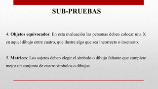 4. Objetos equivocados: En esta evaluación las personas deben colocar una X
en aquel dibujo entre cuatro, que ilustre algo que sea incorrecto o insensato.
5. Matrices: Los sujetos deben elegir el símbolo o dibujo faltante que complete
mejor un conjunto de cuatro símbolos o dibujos.
SUB-PRUEBAS
 