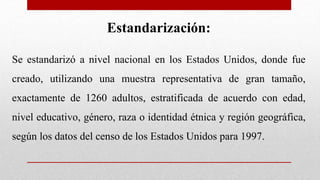 Estandarización:
Se estandarizó a nivel nacional en los Estados Unidos, donde fue
creado, utilizando una muestra representativa de gran tamaño,
exactamente de 1260 adultos, estratificada de acuerdo con edad,
nivel educativo, género, raza o identidad étnica y región geográfica,
según los datos del censo de los Estados Unidos para 1997.
 