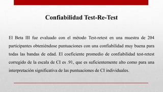 Confiabilidad Test-Re-Test
El Beta III fue evaluado con el método Test-retest en una muestra de 204
participantes obteniéndose puntuaciones con una confiabilidad muy buena para
todas las bandas de edad. El coeficiente promedio de confiabilidad test-retest
corregido de la escala de CI es .91, que es suficientemente alto como para una
interpretación significativa de las puntuaciones de CI individuales.
 