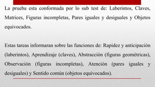 La prueba esta conformada por lo sub test de: Laberintos, Claves,
Matrices, Figuras incompletas, Pares iguales y desiguales y Objetos
equivocados.
Estas tareas informaran sobre las funciones de: Rapidez y anticipación
(laberintos), Aprendizaje (claves), Abstracción (figuras geométricas),
Observación (figuras incompletas), Atención (pares iguales y
desiguales) y Sentido común (objetos equivocados).
 
