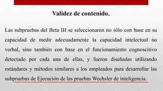 Validez de contenido.
Las subpruebas del Beta III se seleccionaron no sólo con base en su
capacidad de medir adecuadamente la capacidad intelectual no
verbal, sino también con base en el funcionamiento cognoscitivo
detectado por cada una de ellas, y fueron diseñadas utilizando
estándares y métodos similares a los empleados para desarrollar las
subpruebas de Ejecución de las pruebas Wechsler de inteligencia.
 