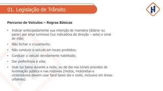 01. Legislação de Trânsito
Percurso de Veículos – Regras Básicas
• Indicar antecipadamente sua intenção de manobra (dobrar ou
parar) por sinal luminoso (luz indicadora de direção – seta) e sinal
de mão;
• Não fechar o cruzamento;
• Não conduzir o veículo em locais proibidos;
• Conduzir o veículo devidamente habilitado;
• Dar preferência a vida;
• Usar luz baixa durante a noite, ou de dia nos túneis providos de
iluminação pública e nas rodovias (motos, motonetas e
ciclomotores devem usar farol baixo dia e noite, inclusive em áreas
urbanas).
 