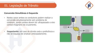 01. Legislação de Trânsito
Conversão Simultânea à Esquerda
• Nestes casos ambos os condutores podem realizar a
conversão simultaneamente sem problema de
colidirem, porém ambos devem ter ultrapassado o eixo
central imaginário do cruzamento.
• Importante: em caso de dúvida ceda a preferência e
não se esqueça de sinalizar antecipadamente.
 