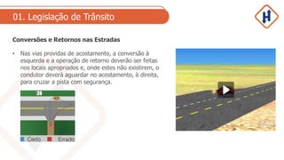 01. Legislação de Trânsito
Conversões e Retornos nas Estradas
• Nas vias providas de acostamento, a conversão à
esquerda e a operação de retorno deverão ser feitas
nos locais apropriados e, onde estes não existirem, o
condutor deverá aguardar no acostamento, à direita,
para cruzar a pista com segurança.
 