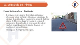 01. Legislação de Trânsito
Parada de Emergência - Sinalização
• O condutor deverá acionar de imediato as luzes de
advertência (pisca-alerta) providenciando a colocação do
triângulo de sinalização ou equipamento similar à distância
mínima de 30 metros da parte traseira do veículo. O
equipamento de sinalização de emergência deverá ser
instalado perpendicularmente ao eixo da via, e em
condições de boa visibilidade.
• Não esqueça de limpar a pista depois.
 