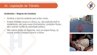 01. Legislação de Trânsito
Acidentes – Regras de Conduta
• Sinalizar o local do acidente para evitar novos.
• Prestar imediato socorro à vítima, ou, não podendo fazê-lo
diretamente, por justa causa (linchamento, condições físicas,
etc), solicitar auxílio da autoridade pública.
• Não caberá prisão em flagrante, nem se exigirá fiança, se
ocorrer pronto e integral socorro à vítima.
 
