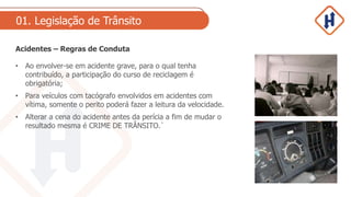 01. Legislação de Trânsito
Acidentes – Regras de Conduta
• Ao envolver-se em acidente grave, para o qual tenha
contribuído, a participação do curso de reciclagem é
obrigatória;
• Para veículos com tacógrafo envolvidos em acidentes com
vítima, somente o perito poderá fazer a leitura da velocidade.
• Alterar a cena do acidente antes da perícia a fim de mudar o
resultado mesma é CRIME DE TRÂNSITO.`
 