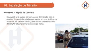 01. Legislação de Trânsito
Acidentes – Regras de Conduta
• Caso você seja parado por um agente de trânsito, com o
objetivo de perdir-lhe ajuda para prestar socorro à vitima de
acidente, em caso de recusa, você estará cometendo uma
INFRAÇÃO GRAVE com penalidade de multa.
 