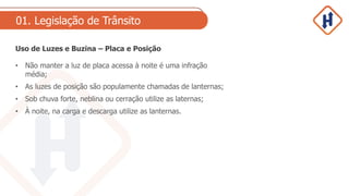 01. Legislação de Trânsito
Uso de Luzes e Buzina – Placa e Posição
• Não manter a luz de placa acessa à noite é uma infração
média;
• As luzes de posição são populamente chamadas de lanternas;
• Sob chuva forte, neblina ou cerração utilize as laternas;
• À noite, na carga e descarga utilize as lanternas.
 