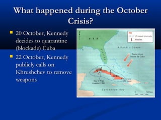 What happened during the OctoberWhat happened during the October
Crisis?Crisis?
 20 October, Kennedy20 October, Kennedy
decides to quarantinedecides to quarantine
(blockade) Cuba(blockade) Cuba
 22 October, Kennedy22 October, Kennedy
publicly calls onpublicly calls on
Khrushchev to removeKhrushchev to remove
weaponsweapons
 