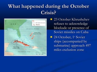What happened during the OctoberWhat happened during the October
Crisis?Crisis?
 23 October Khrushchev23 October Khrushchev
refuses to acknowledgerefuses to acknowledge
blockade or presence ofblockade or presence of
Soviet missiles on CubaSoviet missiles on Cuba
 24 October, 124 October, 1stst
SovietSoviet
ships (accompanied byships (accompanied by
submarine) approach 497submarine) approach 497
miles exclusion zonemiles exclusion zone
 
