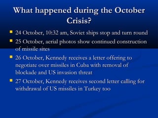 What happened during the OctoberWhat happened during the October
Crisis?Crisis?
 24 October, 10:32 am, Soviet ships stop and turn round24 October, 10:32 am, Soviet ships stop and turn round
 25 October, aerial photos show continued construction25 October, aerial photos show continued construction
of missile sitesof missile sites
 26 October, Kennedy receives a letter offering to26 October, Kennedy receives a letter offering to
negotiate over missiles in Cuba with removal ofnegotiate over missiles in Cuba with removal of
blockade and US invasion threatblockade and US invasion threat
 27 October, Kennedy receives second letter calling for27 October, Kennedy receives second letter calling for
withdrawal of US missiles in Turkey toowithdrawal of US missiles in Turkey too
 