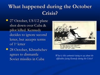 What happened during the OctoberWhat happened during the October
Crisis?Crisis?
 27 October, US U2 plane27 October, US U2 plane
shot down over Cuba &shot down over Cuba &
pilot killed. Kennedypilot killed. Kennedy
decides to ignore seconddecides to ignore second
letter, but accepts termsletter, but accepts terms
of 1of 1stst
letterletter
 28 October, Khrushchev28 October, Khrushchev
agrees to dismantleagrees to dismantle
Soviet missiles in CubaSoviet missiles in Cuba
What is this cartoonist trying to say about the
difficulties facing Kennedy during the Crisis?
 