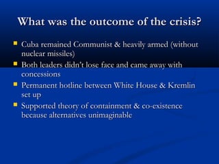 What was the outcome of the crisis?What was the outcome of the crisis?
 Cuba remained Communist & heavily armed (withoutCuba remained Communist & heavily armed (without
nuclear missiles)nuclear missiles)
 Both leaders didn’t lose face and came away withBoth leaders didn’t lose face and came away with
concessionsconcessions
 Permanent hotline between White House & KremlinPermanent hotline between White House & Kremlin
set upset up
 Supported theory of containment & co-existenceSupported theory of containment & co-existence
because alternatives unimaginablebecause alternatives unimaginable
 