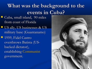 What was the background to theWhat was the background to the
events in Cuba?events in Cuba?
 Cuba, small island, 90 milesCuba, small island, 90 miles
from coast of Floridafrom coast of Florida
 US ally, US businesses & USUS ally, US businesses & US
military base (Guantanamo)military base (Guantanamo)
 1959, Fidel Castro1959, Fidel Castro
overthrows Batista (US-overthrows Batista (US-
backed dictator),backed dictator),
establishingestablishing CommunistCommunist
government.government.
 