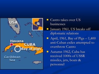 Castro takes over USCastro takes over US
businessesbusinesses
 January 1961, US breaks offJanuary 1961, US breaks off
diplomatic relationsdiplomatic relations
 April, 1961, Bay of Pigs – 1,400April, 1961, Bay of Pigs – 1,400
anti-Cuban exiles attempted toanti-Cuban exiles attempted to
overthrow Castrooverthrow Castro
 Autumn 1962, Cuba hasAutumn 1962, Cuba has
received 1000s of USSRreceived 1000s of USSR
missiles, jets, boats &missiles, jets, boats &
personnelpersonnel
 