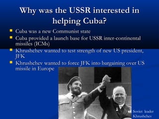 Why was the USSR interested inWhy was the USSR interested in
helping Cuba?helping Cuba?
 Cuba was a new Communist stateCuba was a new Communist state
 Cuba provided a launch base for USSR inter-continentalCuba provided a launch base for USSR inter-continental
missiles (ICMs)missiles (ICMs)
 Khrushchev wanted to test strength of new US president,Khrushchev wanted to test strength of new US president,
JFKJFK
 Khrushchev wanted to force JFK into bargaining over USKhrushchev wanted to force JFK into bargaining over US
missile in Europemissile in Europe
Soviet leader
Khrushchev
 