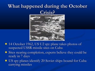 What happened during the OctoberWhat happened during the October
Crisis?Crisis?
 14 October 1962, US U2 spy plane takes photos of14 October 1962, US U2 spy plane takes photos of
suspected USSR missile sites on Cubasuspected USSR missile sites on Cuba
 Sites nearing completion, experts believe they could beSites nearing completion, experts believe they could be
ready in 7 daysready in 7 days
 US spy planes identify 20 Soviet ships bound for CubaUS spy planes identify 20 Soviet ships bound for Cuba
carrying missilescarrying missiles
 