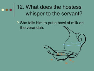 12. What does the hostess
whisper to the servant?
 She tells him to put a bowl of milk on
the verandah.
 