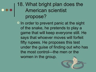 18. What bright plan does the
American scientist
propose?
 In order to prevent panic at the sight
of the snake, he pretends to play a
game that will keep everyone still. He
says that whoever moves will forfeit
fifty rupees. He proposes this test
under the guise of finding out who has
the most control—the men or the
women in the group.
 