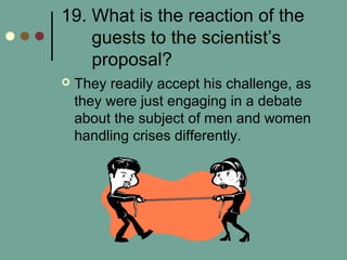 19. What is the reaction of the
guests to the scientist’s
proposal?
 They readily accept his challenge, as
they were just engaging in a debate
about the subject of men and women
handling crises differently.
 